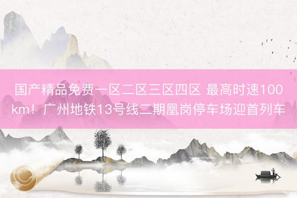 国产精品免费一区二区三区四区 最高时速100km！广州地铁13号线二期凰岗停车场迎首列车