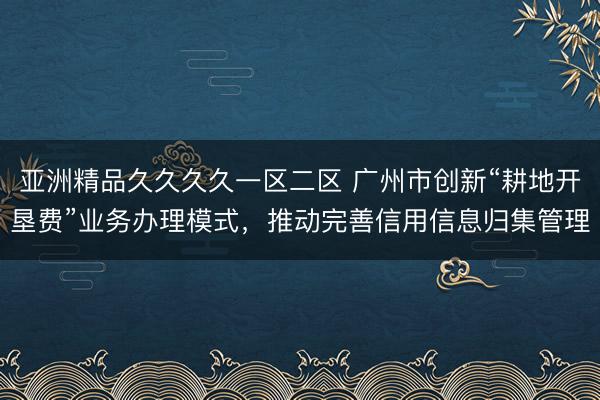 亚洲精品久久久久一区二区 广州市创新“耕地开垦费”业务办理模式，推动完善信用信息归集管理