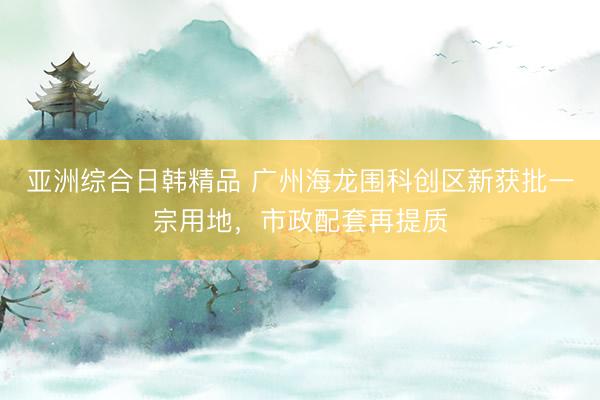 亚洲综合日韩精品 广州海龙围科创区新获批一宗用地，市政配套再提质