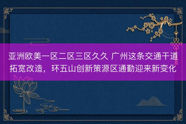 亚洲欧美一区二区三区久久 广州这条交通干道拓宽改造，环五山创新策源区通勤迎来新变化