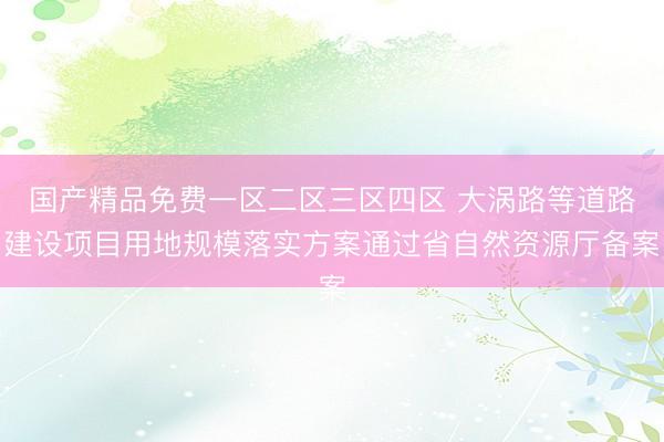 国产精品免费一区二区三区四区 大涡路等道路建设项目用地规模落实方案通过省自然资源厅备案