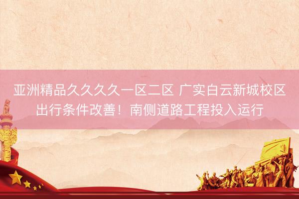 亚洲精品久久久久一区二区 广实白云新城校区出行条件改善！南侧道路工程投入运行