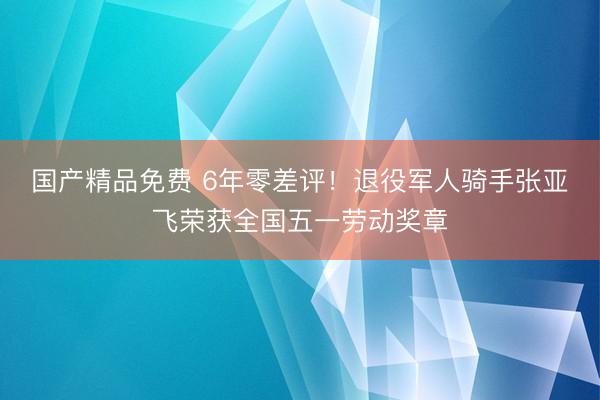 国产精品免费 6年零差评！退役军人骑手张亚飞荣获全国五一劳动奖章