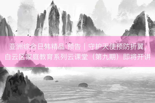 亚洲综合日韩精品 预告｜守护天使预防折翼，白云区家庭教育系列云课堂（第九期）即将开讲