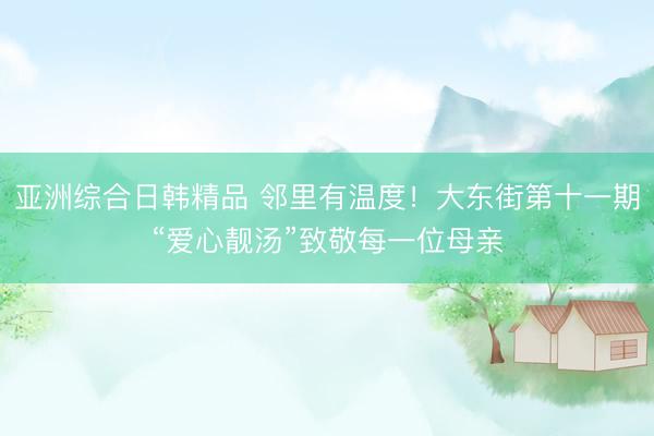 亚洲综合日韩精品 邻里有温度！大东街第十一期“爱心靓汤”致敬每一位母亲