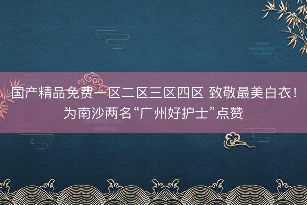 国产精品免费一区二区三区四区 致敬最美白衣！为南沙两名“广州好护士”点赞