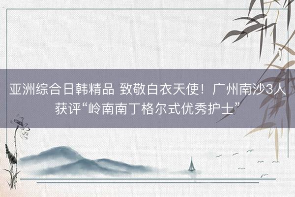 亚洲综合日韩精品 致敬白衣天使！广州南沙3人获评“岭南南丁格尔式优秀护士”