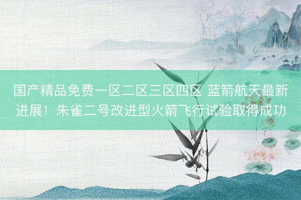 国产精品免费一区二区三区四区 蓝箭航天最新进展！朱雀二号改进型火箭飞行试验取得成功