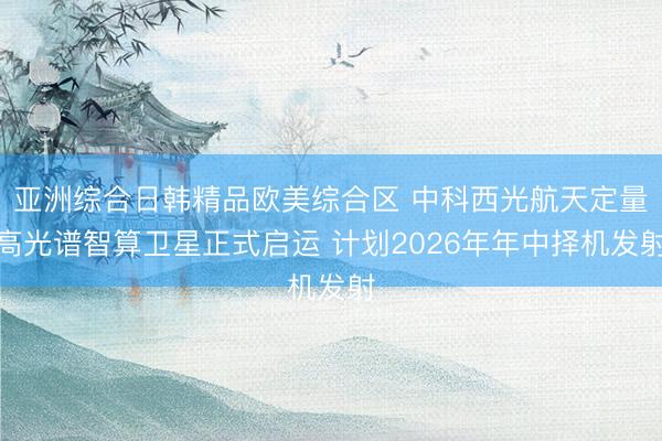 亚洲综合日韩精品欧美综合区 中科西光航天定量高光谱智算卫星正式启运 计划2026年年中择机发射