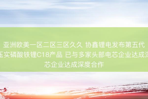 亚洲欧美一区二区三区久久 协鑫锂电发布第五代量产高压实磷酸铁锂C18产品 已与多家头部电芯企业达成深度合作
