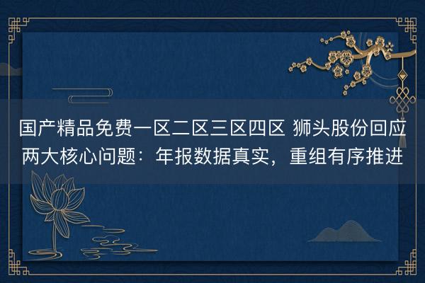 国产精品免费一区二区三区四区 狮头股份回应两大核心问题：年报数据真实，重组有序推进