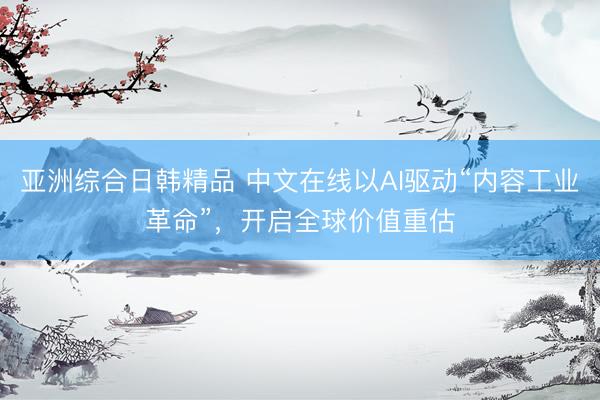 亚洲综合日韩精品 中文在线以AI驱动“内容工业革命”，开启全球价值重估
