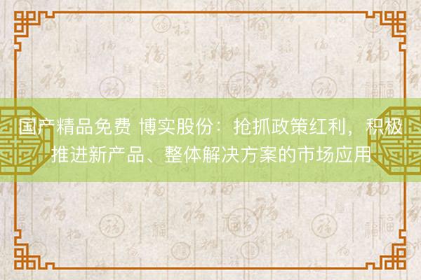 国产精品免费 博实股份：抢抓政策红利，积极推进新产品、整体解决方案的市场应用