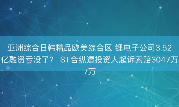 亚洲综合日韩精品欧美综合区 锂电子公司3.52亿融资亏没了？ ST合纵遭投资人起诉索赔3047万
