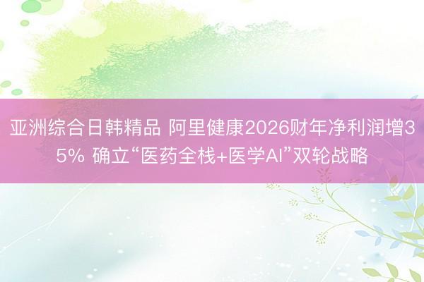 亚洲综合日韩精品 阿里健康2026财年净利润增35% 确立“医药全栈+医学AI”双轮战略