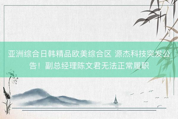 亚洲综合日韩精品欧美综合区 源杰科技突发公告！副总经理陈文君无法正常履职