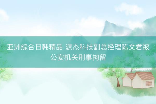亚洲综合日韩精品 源杰科技副总经理陈文君被公安机关刑事拘留