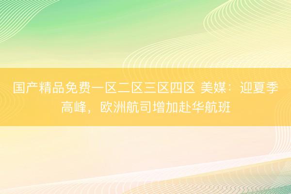 国产精品免费一区二区三区四区 美媒：迎夏季高峰，欧洲航司增加赴华航班