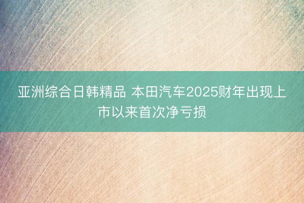 亚洲综合日韩精品 本田汽车2025财年出现上市以来首次净亏损