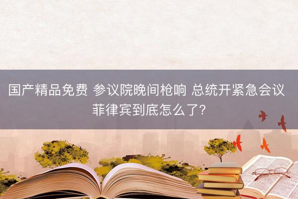 国产精品免费 参议院晚间枪响 总统开紧急会议 菲律宾到底怎么了？