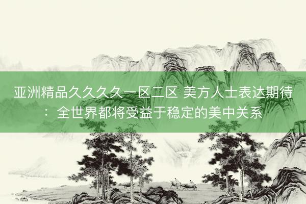 亚洲精品久久久久一区二区 美方人士表达期待：全世界都将受益于稳定的美中关系
