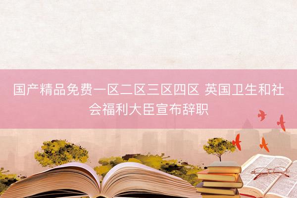 国产精品免费一区二区三区四区 英国卫生和社会福利大臣宣布辞职