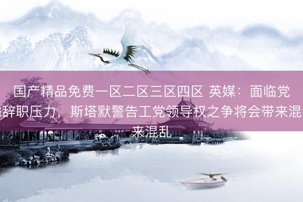 国产精品免费一区二区三区四区 英媒：面临党内辞职压力，斯塔默警告工党领导权之争将会带来混乱
