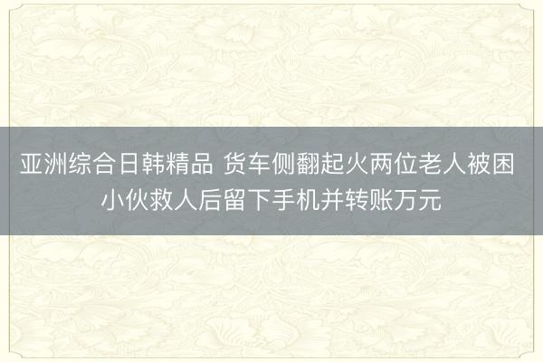 亚洲综合日韩精品 货车侧翻起火两位老人被困 小伙救人后留下手机并转账万元