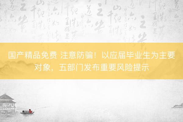 国产精品免费 注意防骗！以应届毕业生为主要对象，五部门发布重要风险提示