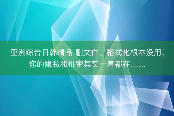 亚洲综合日韩精品 删文件、格式化根本没用，你的隐私和机密其实一直都在……