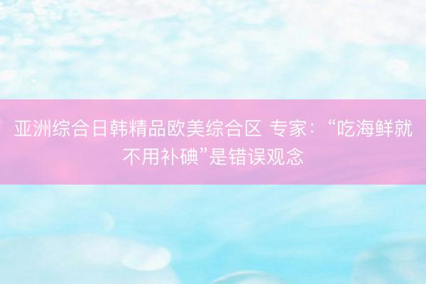 亚洲综合日韩精品欧美综合区 专家：“吃海鲜就不用补碘”是错误观念