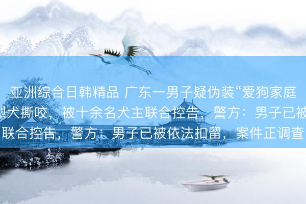 亚洲综合日韩精品 广东一男子疑伪装“爱狗家庭”，骗养20多只狗供其烈犬撕咬，被十余名犬主联合控告，警方：男子已被依法扣留，案件正调查