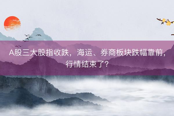 A股三大股指收跌,海运、券商板块跌幅靠前,行情结束了?