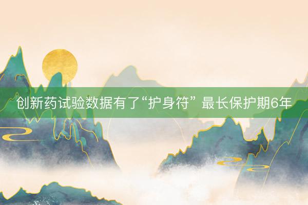 创新药试验数据有了“护身符” 最长保护期6年
