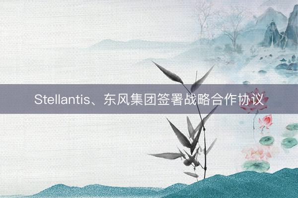 Stellantis、东风集团签署战略合作协议