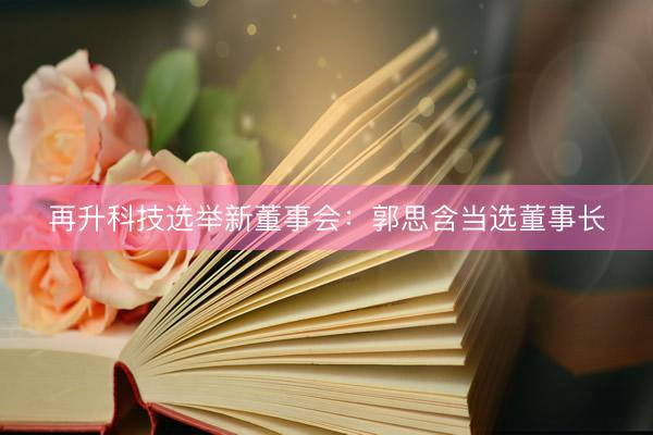 再升科技选举新董事会：郭思含当选董事长