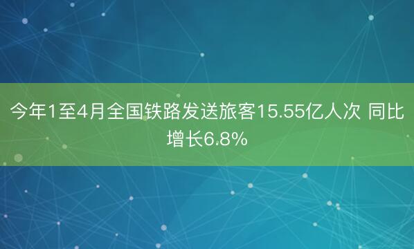 今年1至4月全国铁路发送旅客15.55亿人次 同比增长6.8%