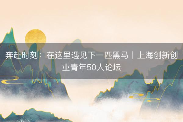 奔赴时刻：在这里遇见下一匹黑马丨上海创新创业青年50人论坛