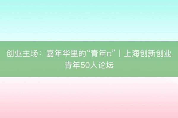 创业主场:嘉年华里的“青年π”丨上海创新创业青年50人论坛