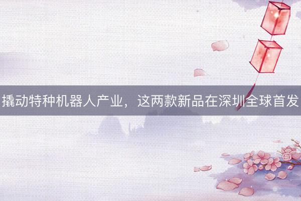 撬动特种机器人产业，这两款新品在深圳全球首发