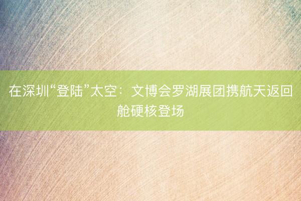 在深圳“登陆”太空：文博会罗湖展团携航天返回舱硬核登场