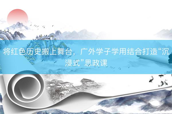 将红色历史搬上舞台，广外学子学用结合打造“沉浸式”思政课