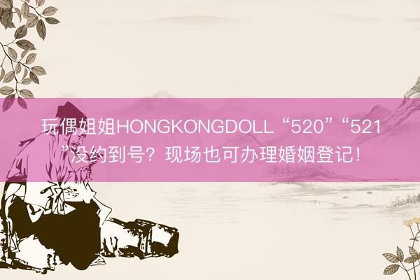 玩偶姐姐HONGKONGDOLL “520” “521”没约到号？现场也可办理婚姻登记！