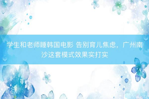 学生和老师睡韩国电影 告别育儿焦虑，广州南沙这套模式效果实打实