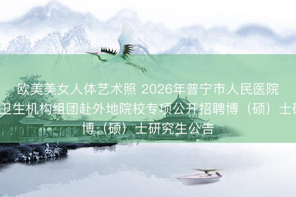 欧美美女人体艺术照 2026年普宁市人民医院等7家医疗卫生机构组团赴外地院校专项公开招聘博（硕）士研究生公告