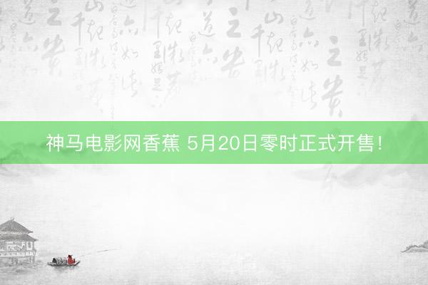 神马电影网香蕉 5月20日零时正式开售！
