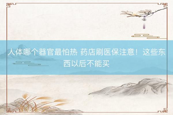 人体哪个器官最怕热 药店刷医保注意！这些东西以后不能买