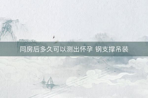 同房后多久可以测出怀孕 钢支撑吊装