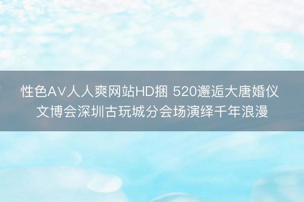 性色A∨人人爽网站HD捆 520邂逅大唐婚仪 文博会深圳古玩城分会场演绎千年浪漫