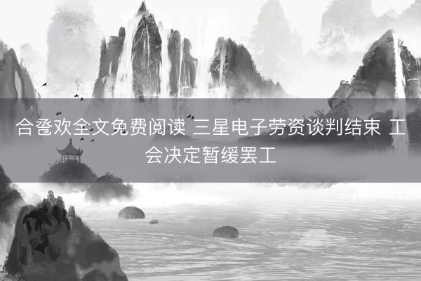 合卺欢全文免费阅读 三星电子劳资谈判结束 工会决定暂缓罢工